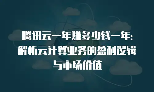 腾讯云一年赚多少钱一年：解析云计算业务的盈利逻辑与市场价值