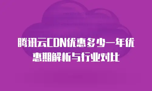 腾讯云CDN优惠多少一年优惠期解析与行业对比