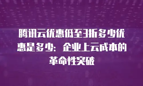 腾讯云优惠低至3折多少优惠是多少：企业上云成本的革命性突破