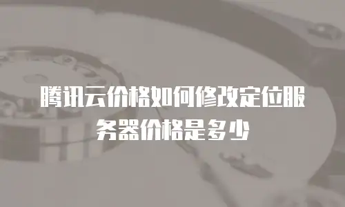 腾讯云价格如何修改定位服务器价格是多少