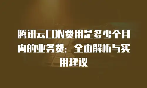 腾讯云CDN费用是多少个月内的业务费：全面解析与实用建议