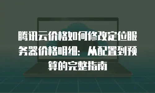 腾讯云价格如何修改定位服务器价格明细：从配置到预算的完整指南
