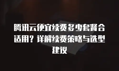 腾讯云便宜续费多少套餐合适用？详解续费策略与选型建议