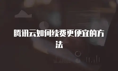 腾讯云如何续费更便宜的方法