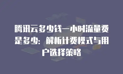 腾讯云多少钱一小时流量费是多少：解析计费模式与用户选择策略