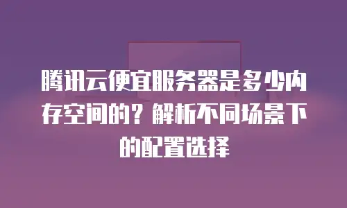 腾讯云便宜服务器是多少内存空间的？解析不同场景下的配置选择