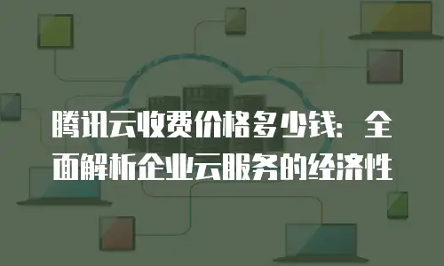 腾讯云收费价格多少钱：全面解析企业云服务的经济性