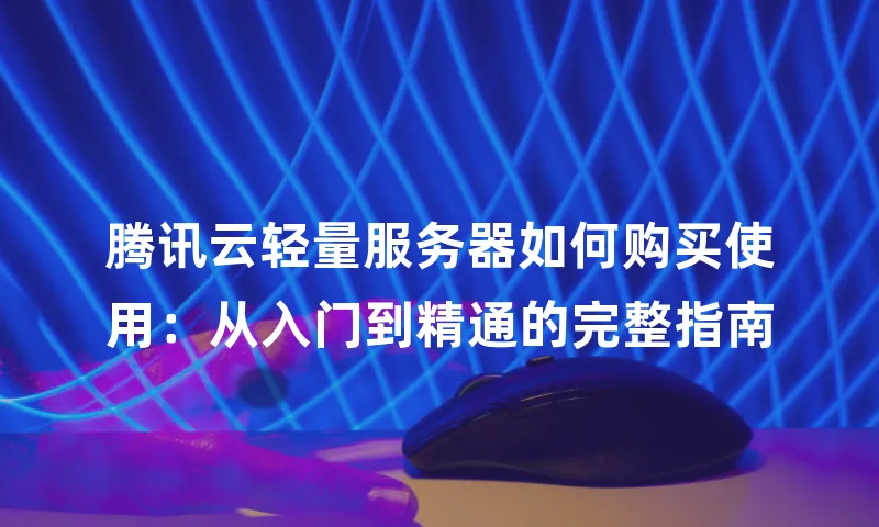 腾讯云轻量服务器如何购买使用：从入门到精通的完整指南