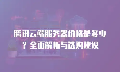腾讯云端服务器价格是多少？全面解析与选购建议