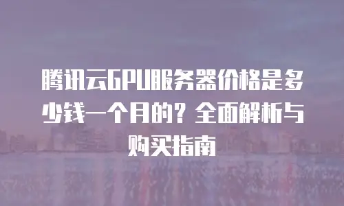 腾讯云GPU服务器价格是多少钱一个月的？全面解析与购买指南