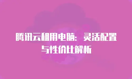 腾讯云租用电脑：灵活配置与性价比解析