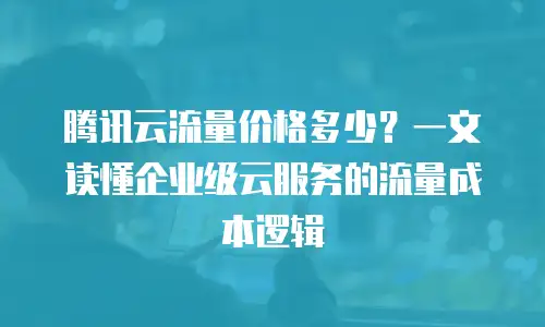 腾讯云流量价格多少？一文读懂企业级云服务的流量成本逻辑
