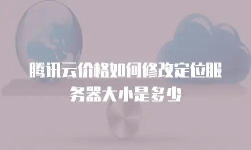 腾讯云价格如何修改定位服务器大小是多少