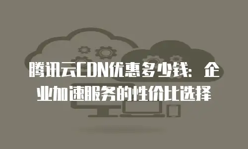 腾讯云CDN优惠多少钱：企业加速服务的性价比选择