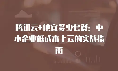 腾讯云+便宜多少套餐：中小企业低成本上云的实战指南
