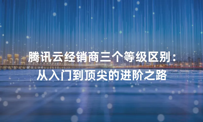 腾讯云经销商三个等级区别：从入门到顶尖的进阶之路