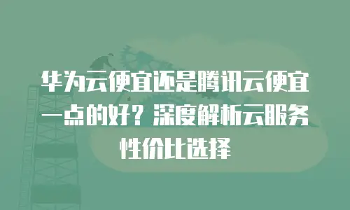 华为云便宜还是腾讯云便宜一点的好？深度解析云服务性价比选择