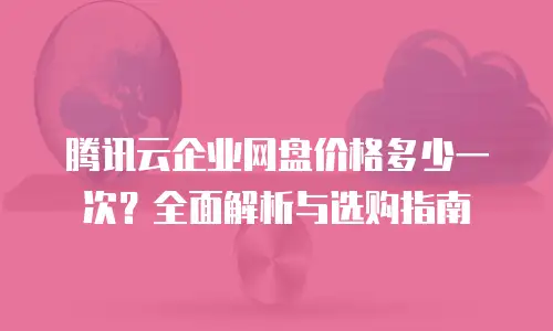 腾讯云企业网盘价格多少一次？全面解析与选购指南