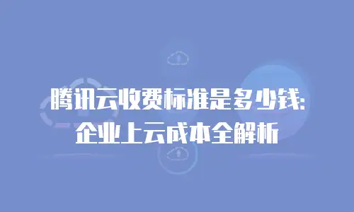 腾讯云收费标准是多少钱：企业上云成本全解析