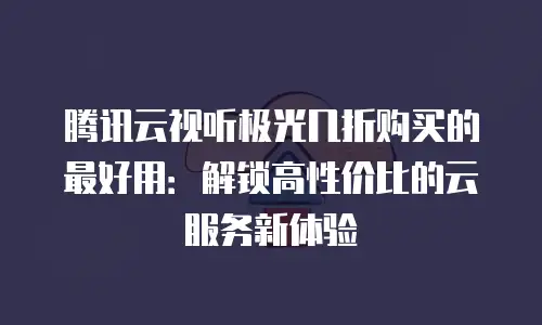 腾讯云视听极光几折购买的最好用：解锁高性价比的云服务新体验