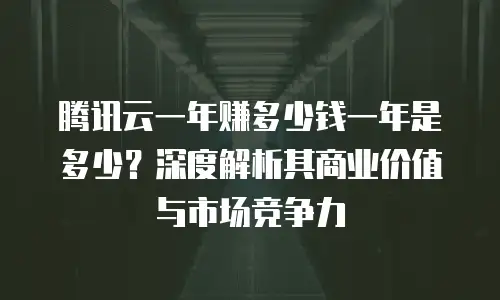 腾讯云一年赚多少钱一年是多少？深度解析其商业价值与市场竞争力