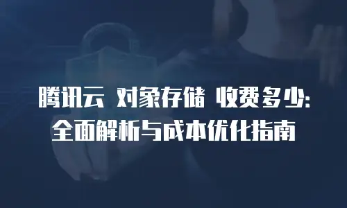 腾讯云 对象存储 收费多少：全面解析与成本优化指南