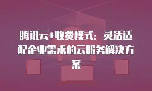 腾讯云+收费模式：灵活适配企业需求的云服务解决方案