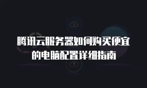 腾讯云服务器如何购买便宜的电脑配置详细指南