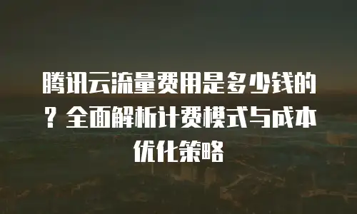 腾讯云流量费用是多少钱的？全面解析计费模式与成本优化策略
