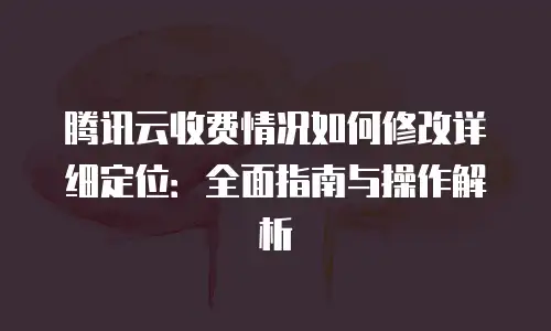 腾讯云收费情况如何修改详细定位：全面指南与操作解析