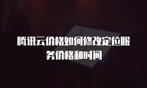 腾讯云价格如何修改定位服务价格和时间