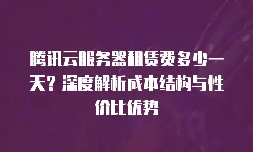 腾讯云服务器租赁费多少一天？深度解析成本结构与性价比优势