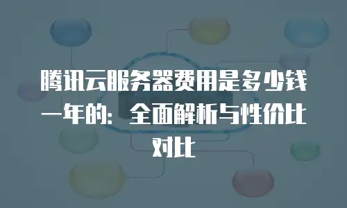 腾讯云服务器费用是多少钱一年的：全面解析与性价比对比