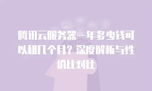 腾讯云服务器一年多少钱可以租几个月？深度解析与性价比对比