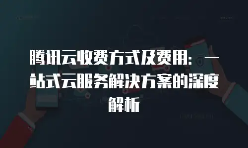 腾讯云收费方式及费用：一站式云服务解决方案的深度解析
