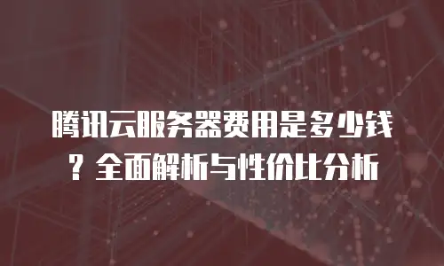 腾讯云服务器费用是多少钱？全面解析与性价比分析