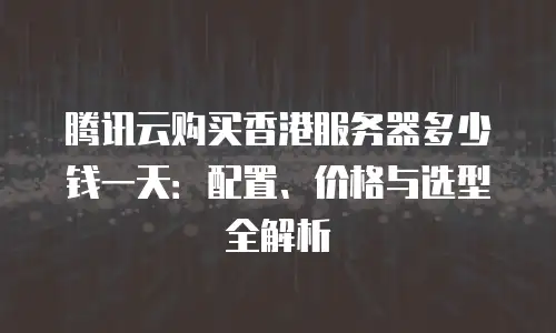 腾讯云购买香港服务器多少钱一天：配置、价格与选型全解析