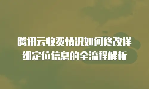 腾讯云收费情况如何修改详细定位信息的全流程解析