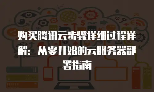 购买腾讯云步骤详细过程详解：从零开始的云服务器部署指南