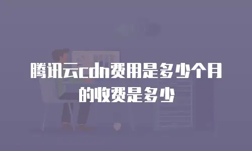 腾讯云cdn费用是多少个月的收费是多少