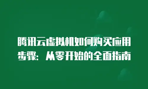腾讯云虚拟机如何购买应用步骤：从零开始的全面指南