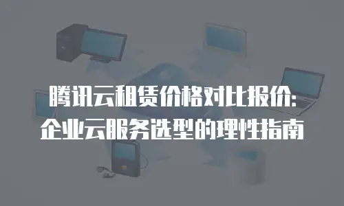 腾讯云租赁价格对比报价：企业云服务选型的理性指南