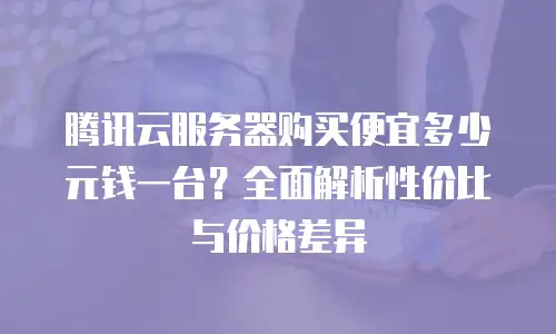 腾讯云服务器购买便宜多少元钱一台？全面解析性价比与价格差异