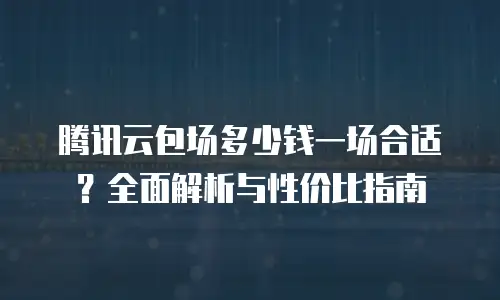 腾讯云包场多少钱一场合适？全面解析与性价比指南