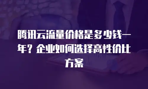 腾讯云流量价格是多少钱一年？企业如何选择高性价比方案