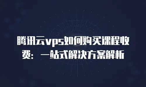 腾讯云vps如何购买课程收费：一站式解决方案解析