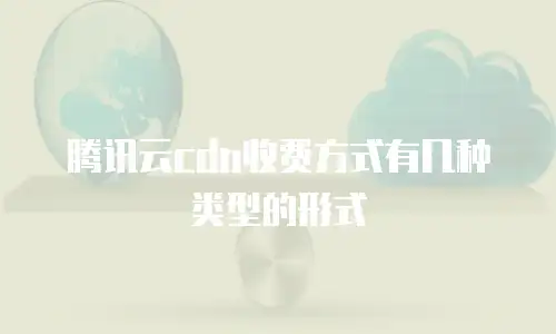腾讯云cdn收费方式有几种类型的形式