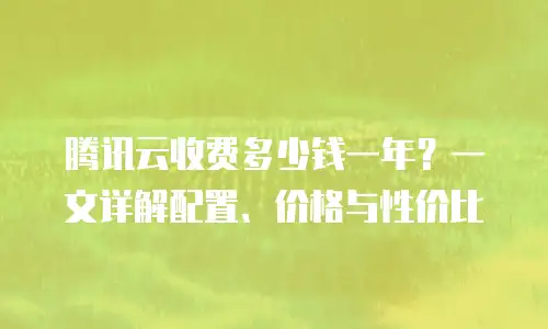 腾讯云收费多少钱一年？一文详解配置、价格与性价比