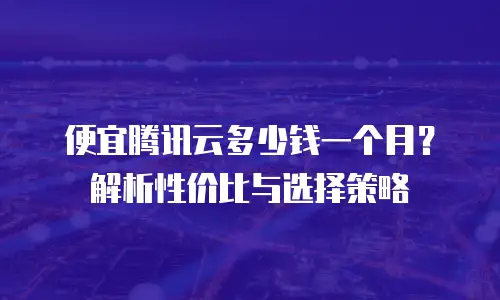 便宜腾讯云多少钱一个月？解析性价比与选择策略