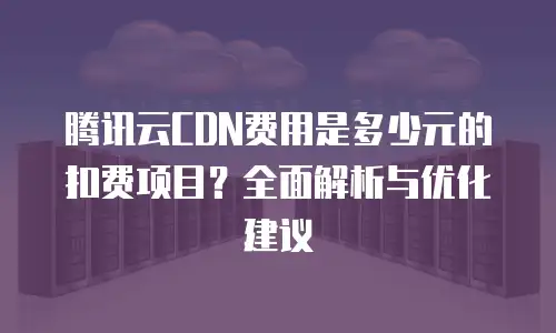 腾讯云CDN费用是多少元的扣费项目？全面解析与优化建议
